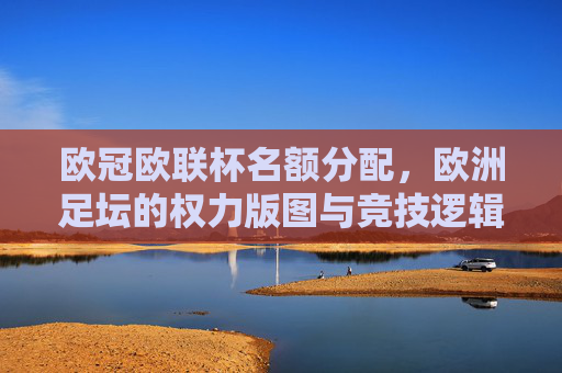 欧冠欧联杯名额分配，欧洲足坛的权力版图与竞技逻辑，欧冠欧联杯名额分配，欧洲足坛权力版图与竞技逻辑