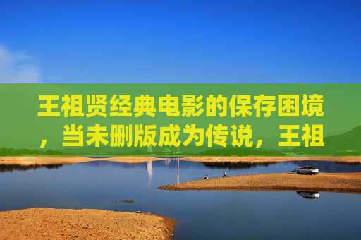 王祖贤经典电影的保存困境，当未删版成为传说，王祖贤经典电影的保存之困，未删版已成传说