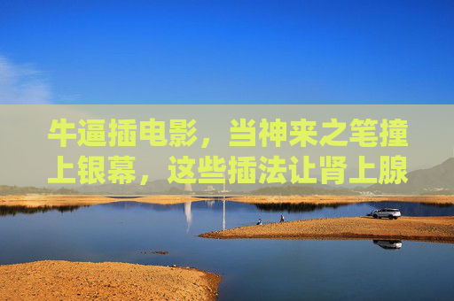 牛逼插电影，当神来之笔撞上银幕，这些插法让肾上腺素飙爆！神来之笔撞银幕，插法炸裂肾上腺素！