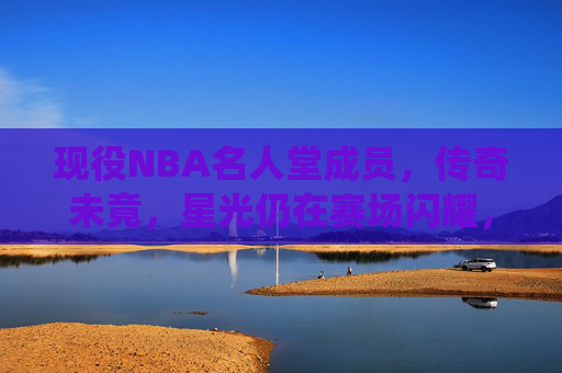现役NBA名人堂成员，传奇未竟，星光仍在赛场闪耀，现役NBA名人堂，传奇未竟，赛场星光耀