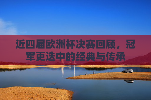 近四届欧洲杯决赛回顾，冠军更迭中的经典与传承