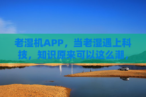老湿机APP，当老湿遇上科技，知识原来可以这么潮，老湿机APP，当老湿遇上科技，知识原来这么潮