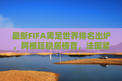 最新FIFA男足世界排名出炉，阿根廷稳居榜首，法国紧追不舍，亚洲格局生变，FIFA男足世界排名，阿根廷榜首法国紧追，亚洲格局生变