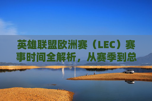 英雄联盟欧洲赛（LEC）赛事时间全解析，从赛季到总决赛，你需要了解的赛程安排，英雄联盟欧洲赛（LEC）赛事时间全解析，从赛季到总决赛