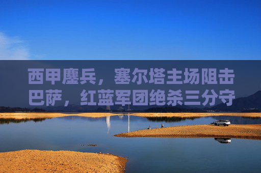 西甲鏖兵，塞尔塔主场阻击巴萨，红蓝军团绝杀三分守住榜首，西甲鏖兵，塞尔塔主场阻击，巴萨绝杀守住榜首