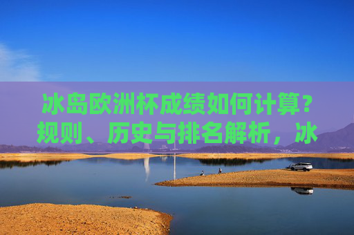 冰岛欧洲杯成绩如何计算？规则、历史与排名解析，冰岛欧洲杯成绩计算规则、历史与排名解析