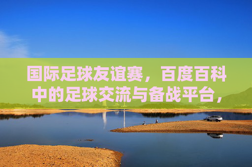 国际足球友谊赛，百度百科中的足球交流与备战平台，百度百科，国际足球友谊赛的交流与备战平台