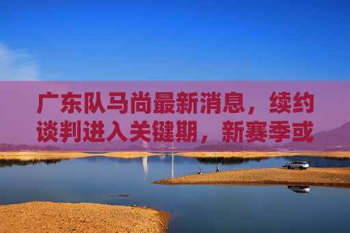 广东队马尚最新消息，续约谈判进入关键期，新赛季或与徐杰组成双核驱动，广东队马尚续约谈判关键期 新赛季或与徐杰组双核驱动
