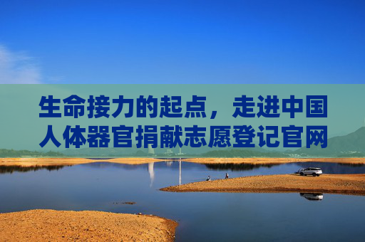 生命接力的起点，走进中国人体器官捐献志愿登记官网，生命接力的起点，中国人体器官捐献志愿登记官网