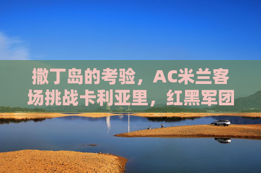 撒丁岛的考验，AC米兰客场挑战卡利亚里，红黑军团能否延续连胜脚步？AC米兰客战卡利亚里，撒丁岛考验红黑军团连胜脚步