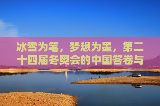 冰雪为笔，梦想为墨，第二十四届冬奥会的中国答卷与全球共鸣，冰雪为笔，梦想为墨，冬奥中国答卷与全球共鸣