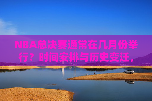 NBA总决赛通常在几月份举行？时间安排与历史变迁，NBA总决赛时间安排与历史变迁