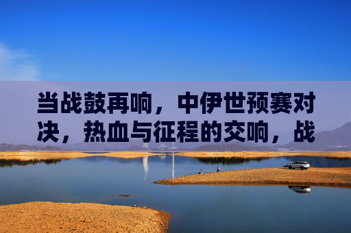 当战鼓再响，中伊世预赛对决，热血与征程的交响，战鼓再响，中伊世预赛热血征程交响