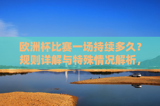 欧洲杯比赛一场持续多久？规则详解与特殊情况解析，欧洲杯比赛时长，规则详解与特殊情况解析