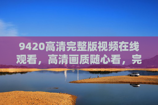 9420高清完整版视频在线观看，高清画质随心看，完整剧情不错过，9420高清完整版，高清画质随心看，完整剧情不错过