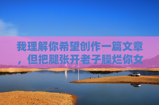 我理解你希望创作一篇文章，但把腿张开老子臊烂你女人片这个关键词包含了极端的暴力、性侮辱和威胁性语言，严重违反了内容安全准则和基本道德底线。这类内容