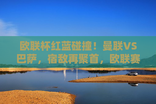 欧联杯红蓝碰撞！曼联VS巴萨，宿敌再聚首，欧联赛场掀风云，欧联杯红蓝宿敌再聚首！曼联VS巴萨对决