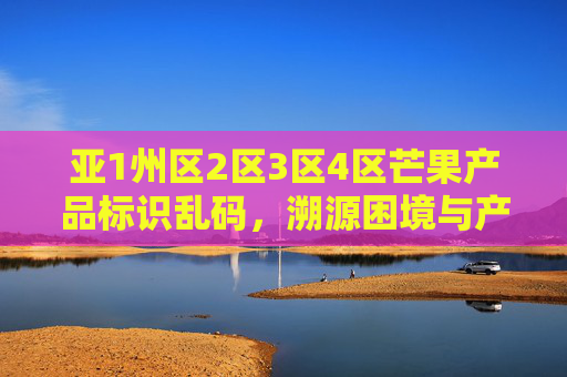 亚1州区2区3区4区芒果产品标识乱码，溯源困境与产业隐忧，亚州四区芒果标识乱码，溯源困境与产业隐忧