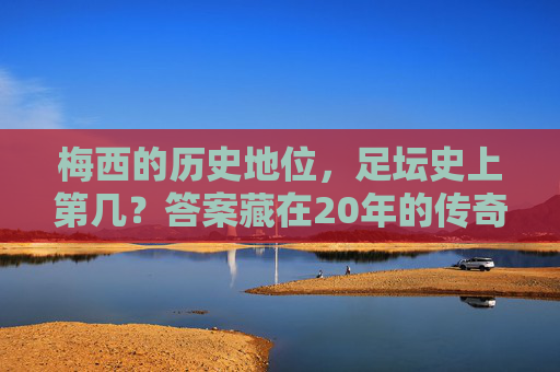 梅西的历史地位，足坛史上第几？答案藏在20年的传奇里，梅西20年传奇，足坛历史地位几何？