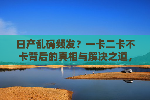 日产乱码频发？一卡二卡不卡背后的真相与解决之道，日产乱码频发，一卡二卡不卡背后的真相与解决之道