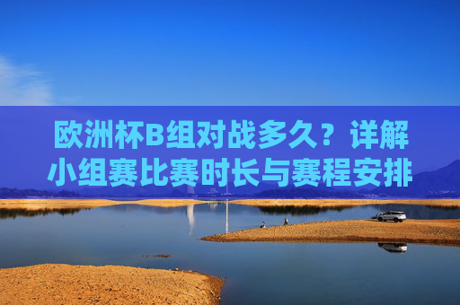 欧洲杯B组对战多久？详解小组赛比赛时长与赛程安排，欧洲杯B组小组赛赛程时长与安排详解