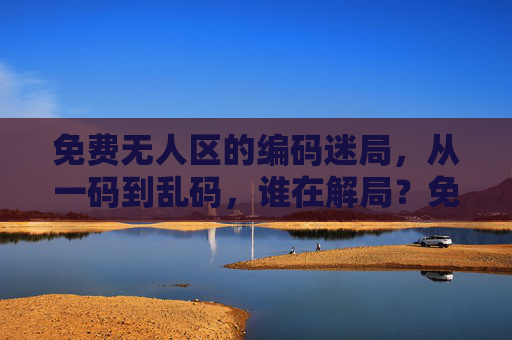 免费无人区的编码迷局，从一码到乱码，谁在解局？免费无人区的编码困局，一码到乱码，谁在破局？