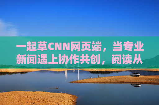 一起草CNN网页端，当专业新闻遇上协作共创，阅读从此不止于看，专业新闻遇上协作共创，CNN网页端，阅读不止于看
