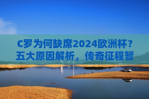 C罗为何缺席2024欧洲杯？五大原因解析，传奇征程暂别国家队舞台，C罗缺席2024欧洲杯五大原因，传奇征程暂别国家队舞台