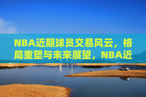 NBA近期球员交易风云，格局重塑与未来展望，NBA近期交易风云，格局重塑与未来展望