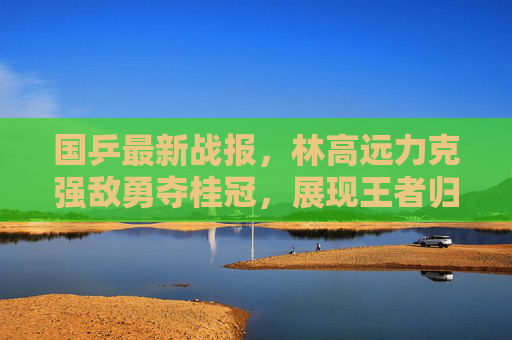 国乒最新战报，林高远力克强敌勇夺桂冠，展现王者归来之势，林高远力克强敌勇夺桂冠 王者归来之势