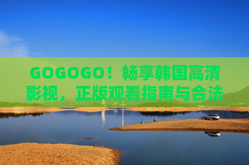 GOGOGO！畅享韩国高清影视，正版观看指南与合法资源汇总，韩国高清影视正版观看指南，合法资源汇总