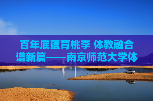 百年底蕴育桃李 体教融合谱新篇——南京师范大学体育学院巡礼，百年底蕴育桃李 体教融合谱新篇