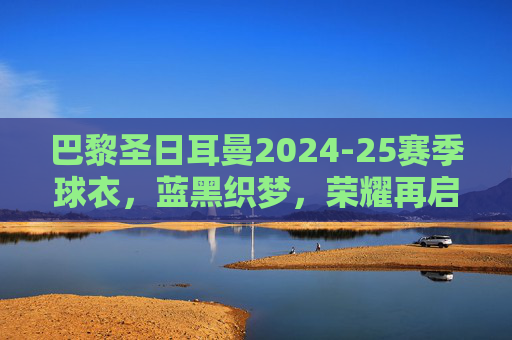 巴黎圣日耳曼2024-25赛季球衣，蓝黑织梦，荣耀再启，巴黎圣日耳曼2024-25赛季球衣，蓝黑织梦，荣耀再启