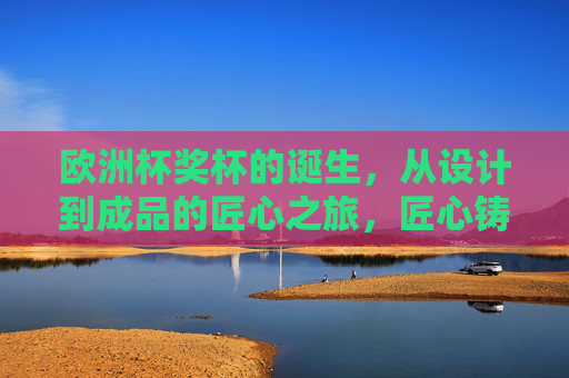 欧洲杯奖杯的诞生，从设计到成品的匠心之旅，匠心铸就，欧洲杯奖杯从设计到成品的诞生之旅