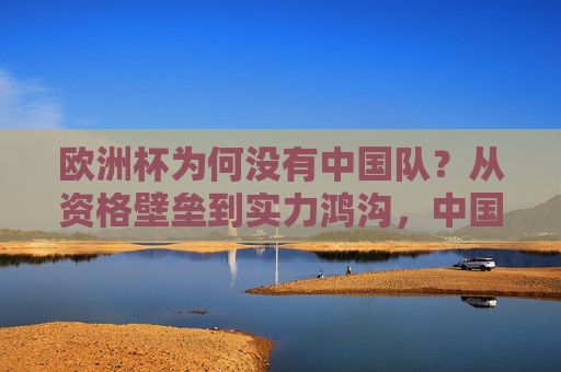 欧洲杯为何没有中国队？从资格壁垒到实力鸿沟，中国足球的进不去背后是什么？