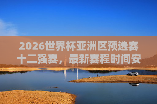 2026世界杯亚洲区预选赛十二强赛，最新赛程时间安排全解析，2026世界杯亚洲区预选赛十二强赛最新赛程全解析