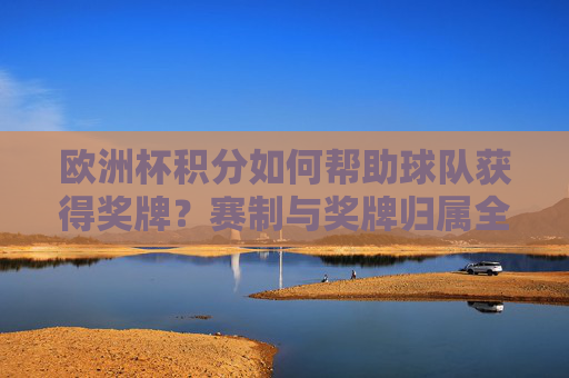欧洲杯积分如何帮助球队获得奖牌？赛制与奖牌归属全解析，欧洲杯积分如何助力奖牌归属？赛制全解析