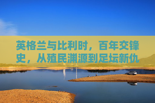 英格兰与比利时，百年交锋史，从殖民渊源到足坛新仇，英格兰比利时百年交锋，殖民渊源与足坛新仇