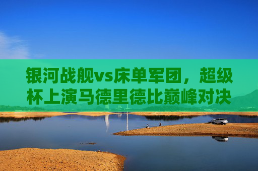 银河战舰vs床单军团，超级杯上演马德里德比巅峰对决，超级杯马德里德比巅峰对决，银河战舰vs床单军团