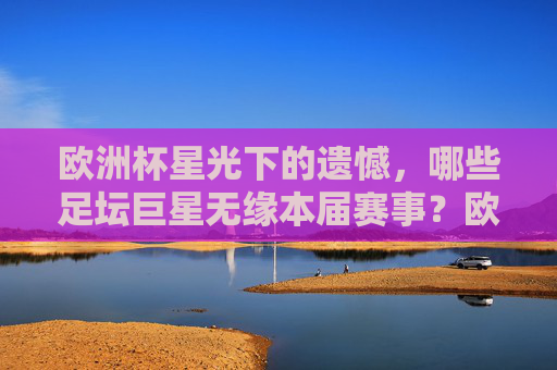 欧洲杯星光下的遗憾，哪些足坛巨星无缘本届赛事？欧洲杯星光下的遗憾，巨星无缘