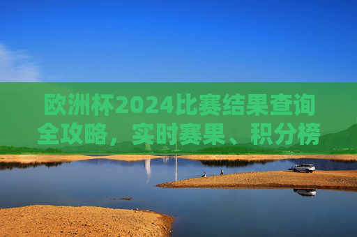 欧洲杯2024比赛结果查询全攻略，实时赛果、积分榜、赛程尽掌握，欧洲杯2024比赛结果查询全攻略，实时赛果、积分榜、赛程尽掌握