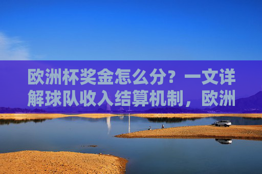 欧洲杯奖金怎么分？一文详解球队收入结算机制，欧洲杯奖金分配机制，球队收入结算详解