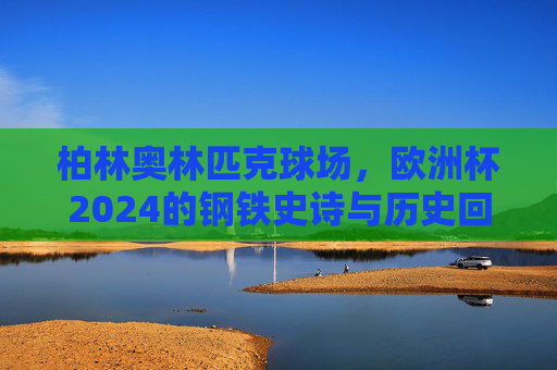 柏林奥林匹克球场，欧洲杯2024的钢铁史诗与历史回响