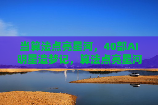 当算法点亮星河，40部AI明星造梦记，算法点亮星河，40部AI明星造梦记