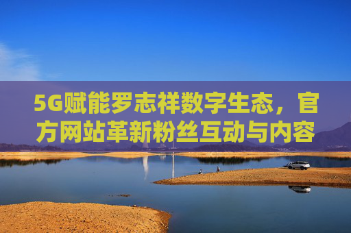 5G赋能罗志祥数字生态，官方网站革新粉丝互动与内容传播新范式，5G赋能罗志祥数字生态，官方网站革新粉丝互动与内容传播新范式