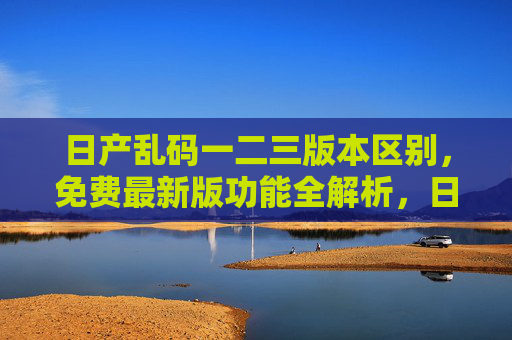 日产乱码一二三版本区别，免费最新版功能全解析，日产乱码一二三版本区别及免费最新版功能全解析
