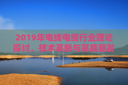 2019年电线电缆行业理论探讨，技术革新与高质量发展的路径探索，2019年电线电缆行业理论探讨、技术革新与高质量发展路径探索