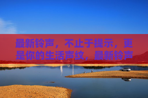 最新铃声，不止于提示，更是你的生活声纹，最新铃声，你的生活声纹