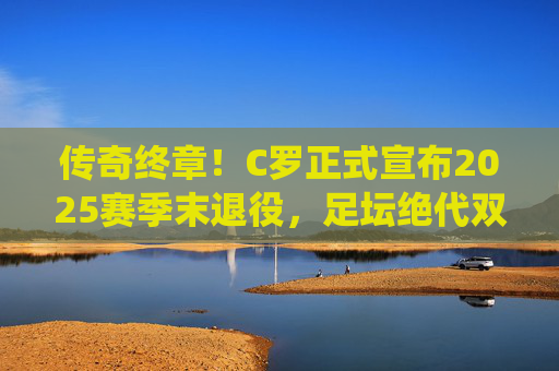 传奇终章！C罗正式宣布2025赛季末退役，足坛绝代双骄时代正式落幕