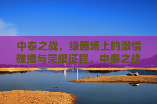 中泰之战，绿茵场上的激情碰撞与荣耀征程，中泰之战，绿茵场上的激情碰撞与荣耀征程